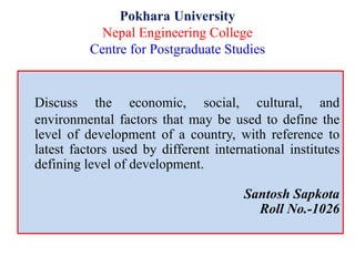 Pokhara University
Nepal Engineering College
Centre for Postgraduate Studies
Discuss the economic, social, cultural, and
environmental factors that may be used to define the
level of development of a country, with reference to
latest factors used by different international institutes
defining level of development.
Santosh Sapkota
Roll No.-1026
 