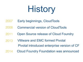 History
2007 Early beginnings, CloudTools
2008 Commercial version of CloudTools
2011 Open Source release of Cloud Foundry
2013 VMware and EMC formed Pivotal
Pivotal introduced enterprise version of CF
2014 Cloud Foundry Foundation was announced
 