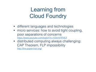 Learning from
Cloud Foundry
• different languages and technologies
• micro services: how to avoid tight coupling,
poor separations of concerns
https://www.youtube.com/watch?v=1OkmVTFhfLY
• distributed computing always challenging:
CAP Theorem, FLP impossibility
http://the-paper-trail.org/
 