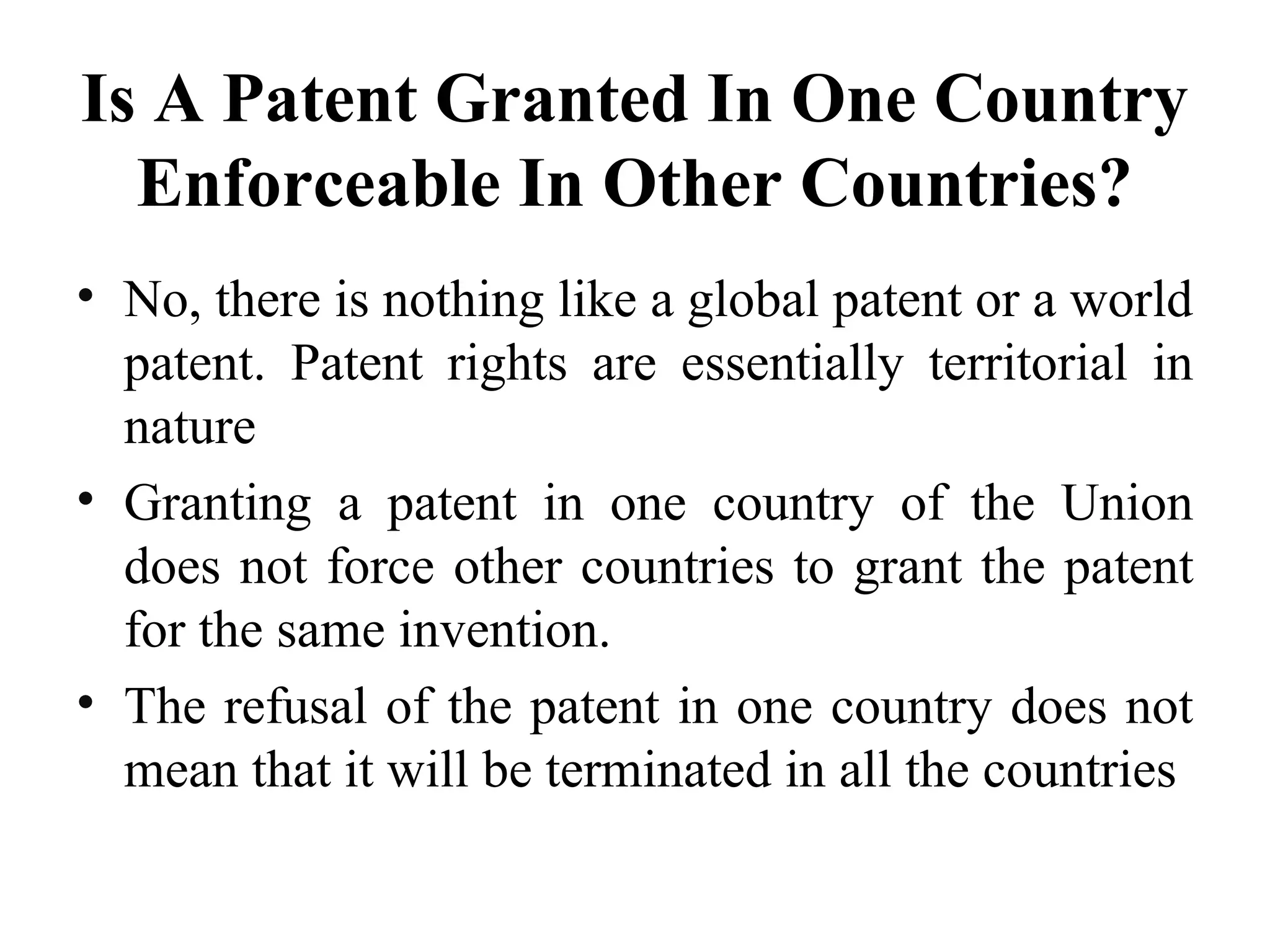 Is A Patent Granted In One Country
Enforceable In Other Countries?
• No, there is nothing like a global patent or a world
patent. Patent rights are essentially territorial in
nature
• Granting a patent in one country of the Union
does not force other countries to grant the patent
for the same invention.
• The refusal of the patent in one country does not
mean that it will be terminated in all the countries
 