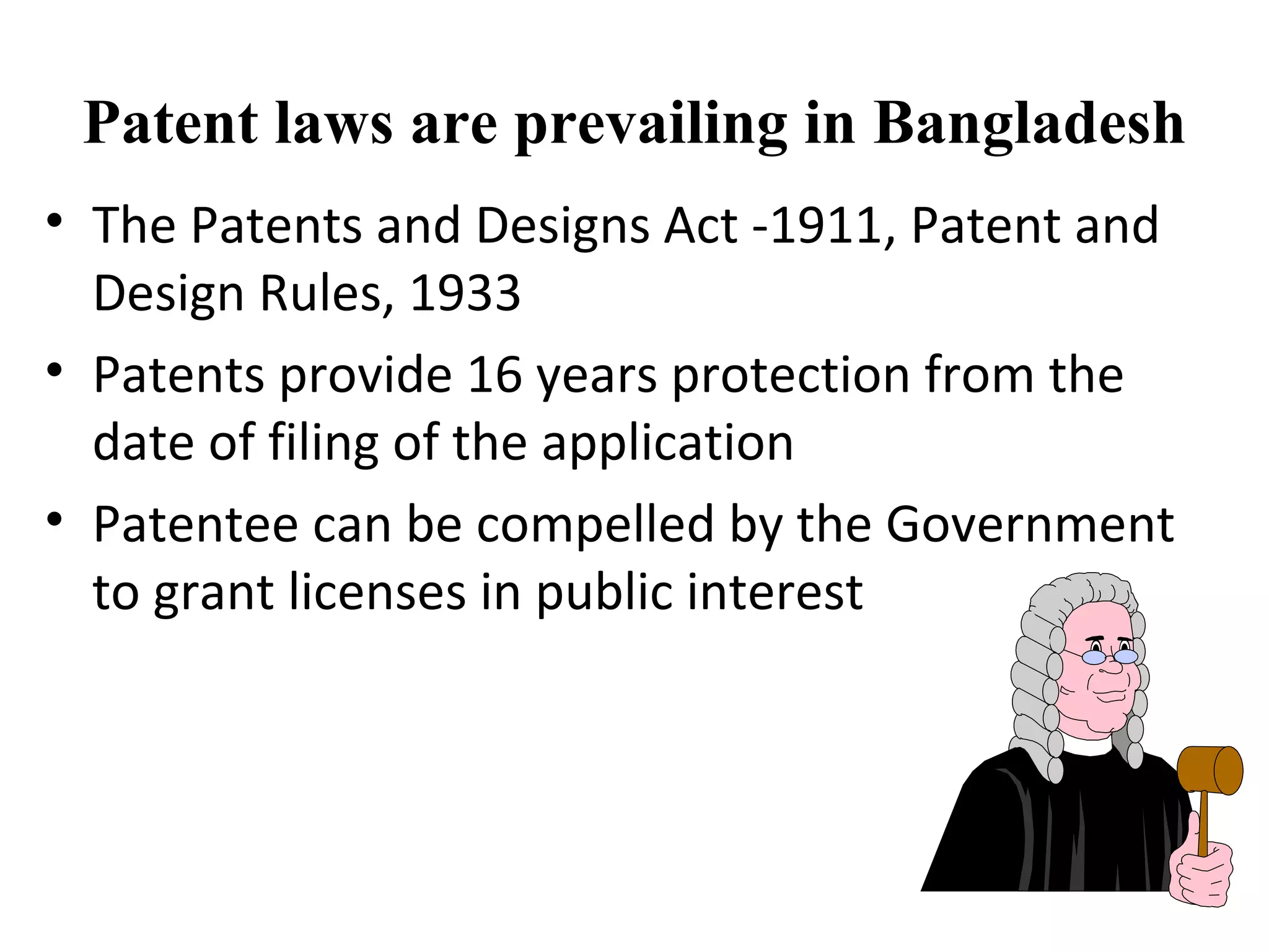 Patent laws are prevailing in Bangladesh
• The Patents and Designs Act -1911, Patent and
Design Rules, 1933
• Patents provide 16 years protection from the
date of filing of the application
• Patentee can be compelled by the Government
to grant licenses in public interest
 