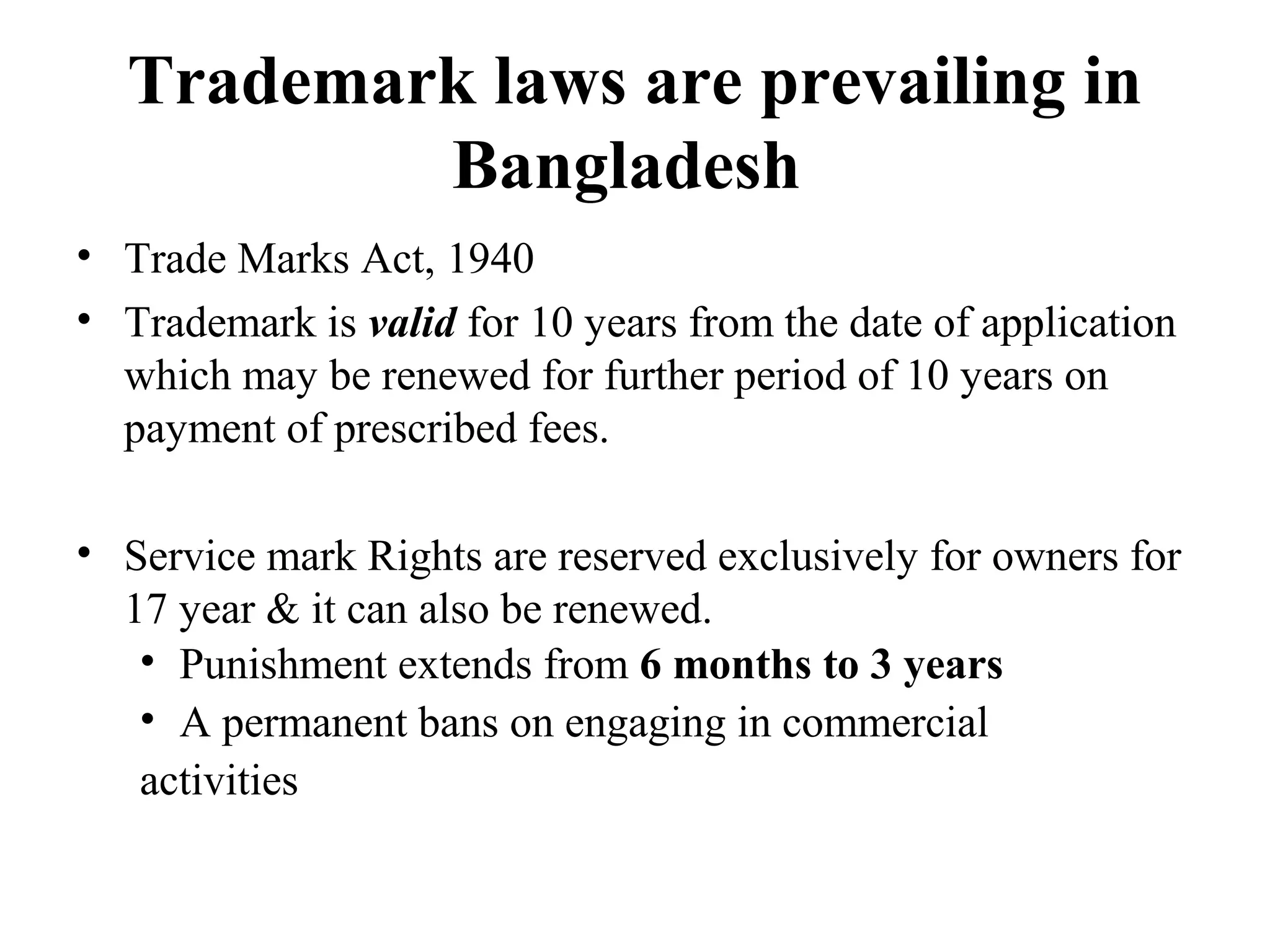 Trademark laws are prevailing in
Bangladesh
• Trade Marks Act, 1940
• Trademark is valid for 10 years from the date of application
which may be renewed for further period of 10 years on
payment of prescribed fees.
• Service mark Rights are reserved exclusively for owners for
17 year & it can also be renewed.
• Punishment extends from 6 months to 3 years
• A permanent bans on engaging in commercial
activities
 
