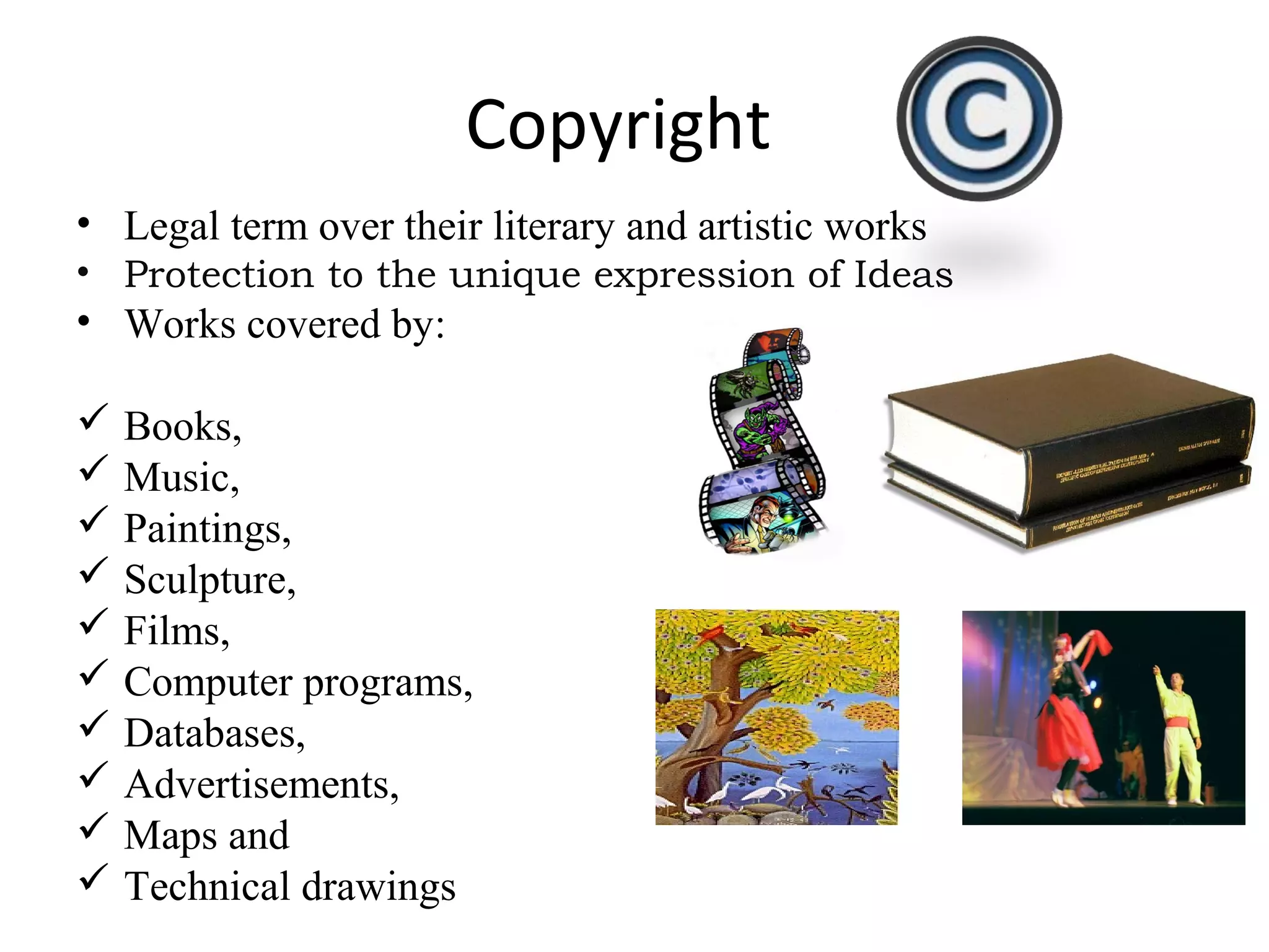 Copyright
• Legal term over their literary and artistic works
• Protection to the unique expression of Ideas
• Works covered by:
 Books,
 Music,
 Paintings,
 Sculpture,
 Films,
 Computer programs,
 Databases,
 Advertisements,
 Maps and
 Technical drawings
 