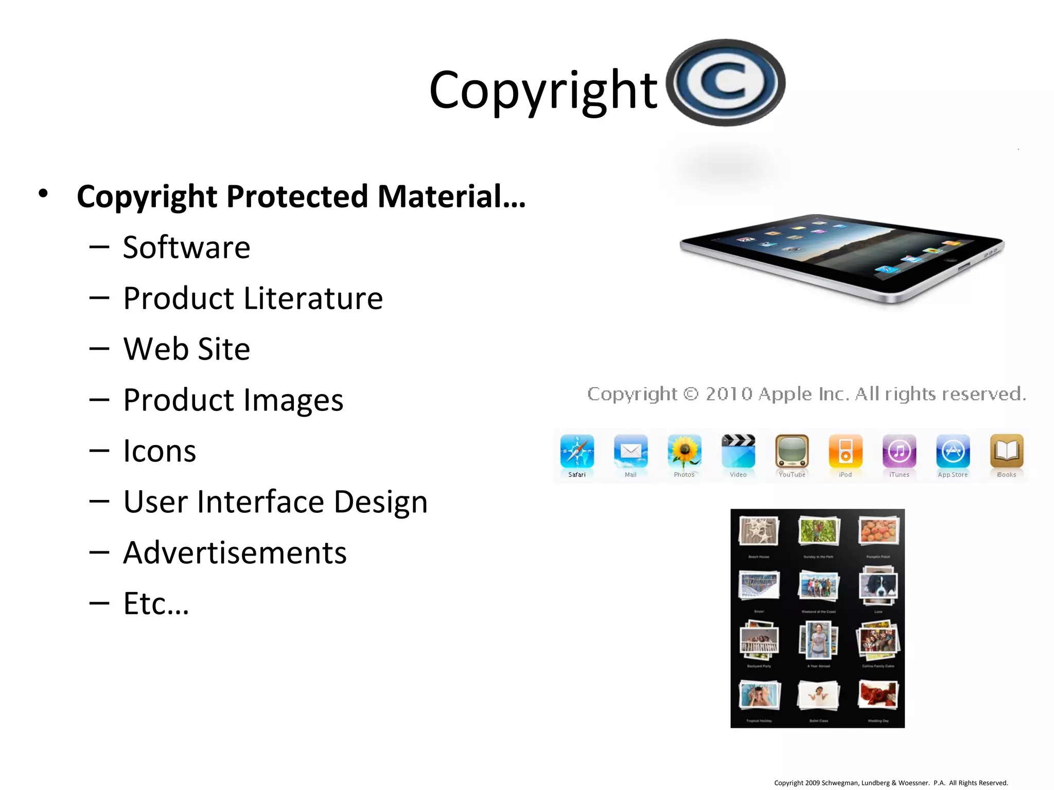 Copyright 2009 Schwegman, Lundberg & Woessner. P.A. All Rights Reserved.
IP surrounding Apple’s iPad™
• Copyright Protected Material…
– Software
– Product Literature
– Web Site
– Product Images
– Icons
– User Interface Design
– Advertisements
– Etc…
Copyright
 