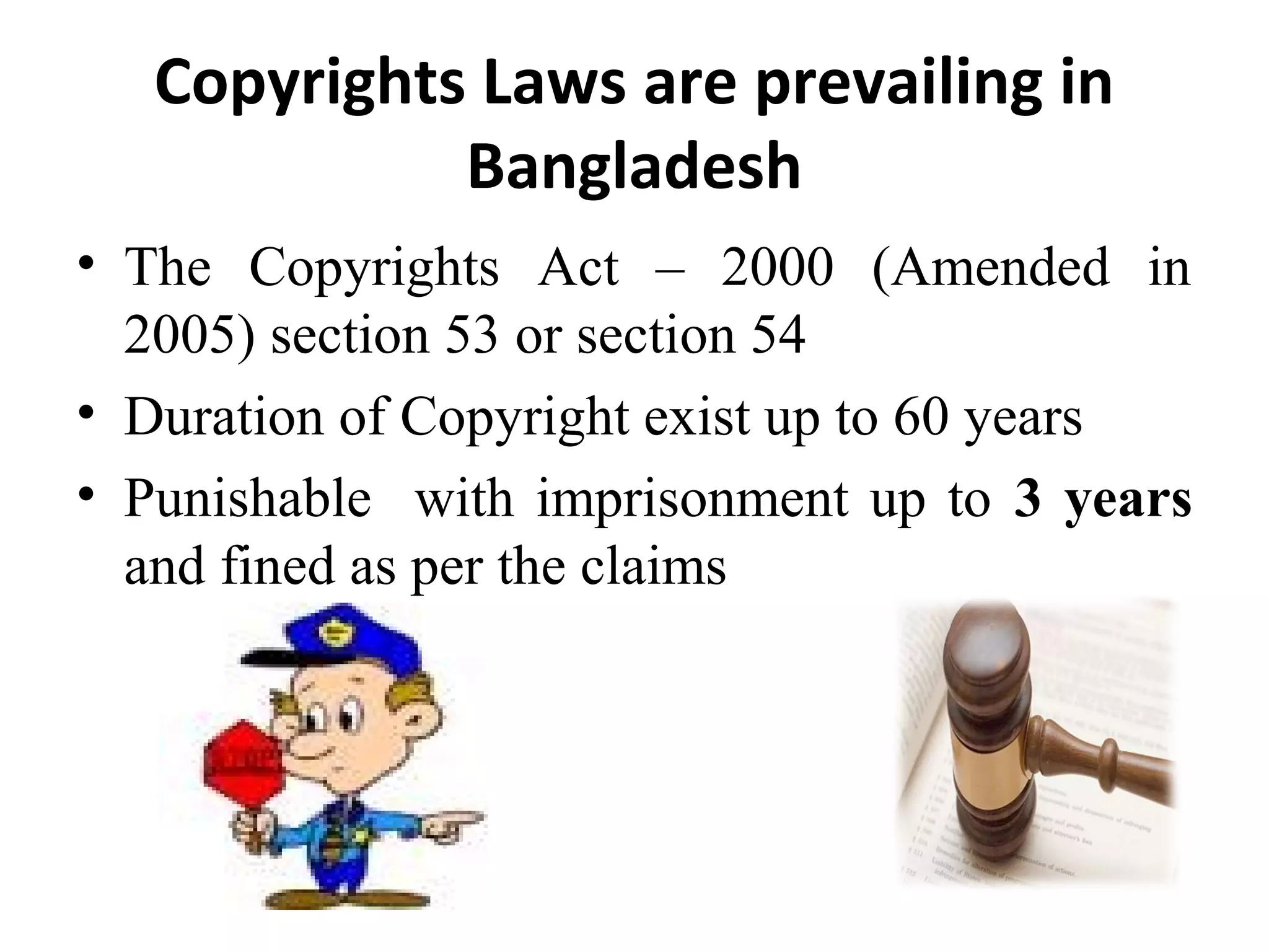 Copyrights Laws are prevailing in
Bangladesh
• The Copyrights Act – 2000 (Amended in
2005) section 53 or section 54
• Duration of Copyright exist up to 60 years
• Punishable with imprisonment up to 3 years
and fined as per the claims
 