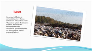 Issue
Every year in Ukraine is
accumulating more than 14
million tons of household waste.
The current system of waste does
not meet the criteria for
environmental safety.
Polluted air, ground water, they
are destroying the natural
ecological balance.
 
