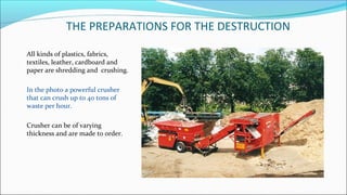 THE PREPARATIONS FOR THE DESTRUCTION
All kinds of plastics, fabrics,
textiles, leather, cardboard and
paper are shredding and crushing.
In the photo a powerful crusher
that can crush up to 40 tons of
waste per hour.
Crusher can be of varying
thickness and are made to order.
 