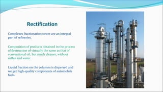 Rectification
Complexes fractionation tower are an integral
part of refineries.
Composition of products obtained in the process
of destruction of virtually the same as that of
conventional oil, but much cleaner, without
sulfur and water.
Liquid fraction on the columns is dispersed and
we get high-quality components of automobile
fuels.
 