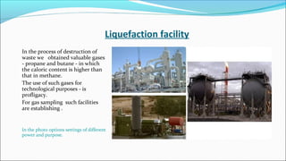 Liquefaction facility
In the process of destruction of
waste we obtained valuable gases
- propane and butane - in which
the caloric content is higher than
that in methane.
The use of such gases for
technological purposes - is
profligacy.
For gas sampling such facilities
are establishing .
In the photo options settings of different
power and purpose.
 