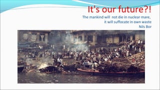 It's our future?!
The mankind will not die in nuclear mare,
it will suffocate in own waste
Nils Bor
 