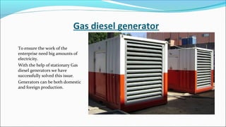Gas diesel generator
To ensure the work of the
enterprise need big amounts of
electricity.
With the help of stationary Gas
diesel generators we have
successfully solved this issue.
Generators can be both domestic
and foreign production.
 
