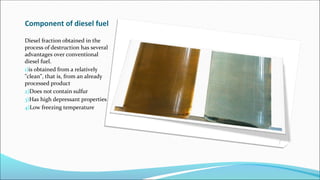 Component of diesel fuel
Diesel fraction obtained in the
process of destruction has several
advantages over conventional
diesel fuel.
1)is obtained from a relatively
"clean", that is, from an already
processed product
2)Does not contain sulfur
3)Has high depressant properties
4)Low freezing temperature
 