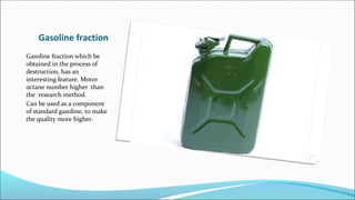Gasoline fraction
Gasoline fraction which be
obtained in the process of
destruction, has an
interesting feature. Motor
octane number higher than
the research method.
Can be used as a component
of standard gasoline, to make
the quality more higher.
 