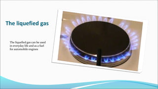 The liquefied gas
The liquefied gas can be used
in everyday life and as a fuel
for automobile engines
 