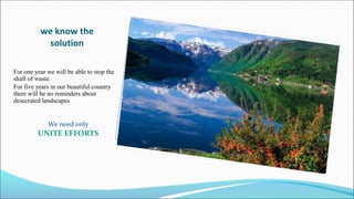 we know the
solution
For one year we will be able to stop the
shaft of waste.
For five years in our beautiful country
there will be no reminders about
desecrated landscapes
We need only
UNITE EFFORTS
 