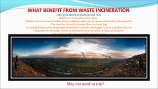 WHAT BENEFIT FROM WASTE INCINERATION
1 ton gives 100 kW of electricity and heat
What harm from waste incineration
- Pollution of natural water bodies and groundwater with salts of heavy metals within the watershed
- The need for re-burial of smoke filters and toxic slag
- Exceeding the boundary of permissible emission standards carcinogenic dioxins and dibenzofurans
- Reduction of immunity in humans and animals that live within a radius of 30-50 km
- Low economic efficiency and high operating costs.
May not need to risk?
 