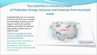 Your attention is introduce project
of Production Energy resources and materials from municipal
waste
Fundamentally new in our project
is that for the first time we apply
the technology of destruction of
organic waste in the catalytic
medium and obtain the ultimate
high quality products that are
ready for sale.
Plants for recycling municipal
waste is completely autonomous
and self-sustainable
According to the conclusions of
the Sanitary inspection
management, emissions well
below the boundary of permissible
concentrations.
 