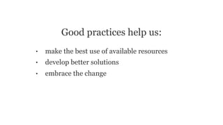 Good practices help us:
• make the best use of available resources
• develop better solutions
• embrace the change
 