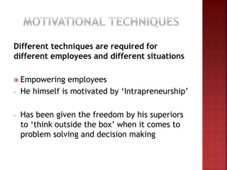 Different techniques are required for
different employees and different situations
 Empowering employees
- He himself is motivated by ‘Intrapreneurship’
- Has been given the freedom by his superiors
to ‘think outside the box’ when it comes to
problem solving and decision making
 