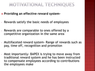  Providing an effective reward system-
- Rewards satisfy the basic needs of employees
- Rewards are comparable to ones offered by a
competitive organization in the same area
- Multifaceted reward system- Range of rewards such as
pay, time off, recognition and promotion
- Most importantly- BAPEX is trying to move away from
traditional reward system and he has been instructed
to compensate employees according to contributions
the employees make
 