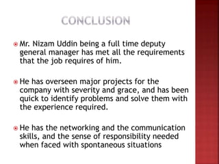  Mr. Nizam Uddin being a full time deputy
general manager has met all the requirements
that the job requires of him.
 He has overseen major projects for the
company with severity and grace, and has been
quick to identify problems and solve them with
the experience required.
 He has the networking and the communication
skills, and the sense of responsibility needed
when faced with spontaneous situations
 