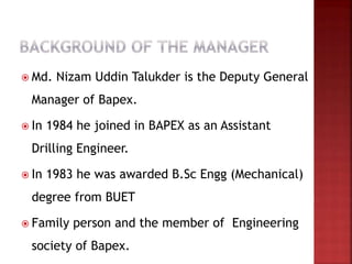  Md. Nizam Uddin Talukder is the Deputy General
Manager of Bapex.
 In 1984 he joined in BAPEX as an Assistant
Drilling Engineer.
 In 1983 he was awarded B.Sc Engg (Mechanical)
degree from BUET
 Family person and the member of Engineering
society of Bapex.
 