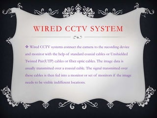 WIRED CCTV SYSTEM
 Wired CCTV systems connect the camera to the recording device
and monitor with the help of standard coaxial cables or Unshielded
Twisted Pair(UTP) cables or fiber optic cables. The image data is
usually transmitted over a coaxial cable. The signal transmitted over
these cables is then fed into a monitor or set of monitors if the image
needs to be visible indifferent locations.
 