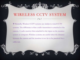 WIRELESS CCTV SYSTEM
 Basically, Wireless CCTV systems are similar to wired CCTV
systems. The difference is that a radio transmitter is attached to the
camera. A radio receiver then attached to the input on the monitor
system or computer. Wireless systems are useful when the distance
between the camera and the monitor is too far to be practical for a
cable run.
 