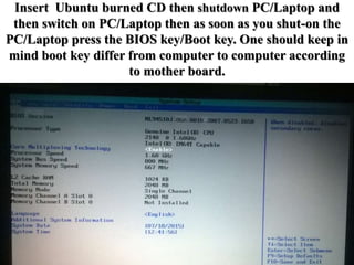 Insert Ubuntu burned CD then shutdown PC/Laptop and
then switch on PC/Laptop then as soon as you shut-on the
PC/Laptop press the BIOS key/Boot key. One should keep in
mind boot key differ from computer to computer according
to mother board.
 