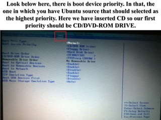 Look below here, there is boot device priority. In that, the
one in which you have Ubuntu source that should selected as
the highest priority. Here we have inserted CD so our first
priority should be CD/DVD-ROM DRIVE.
 