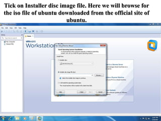 Tick on Installer disc image file. Here we will browse for
the iso file of ubuntu downloaded from the official site of
ubuntu.
 