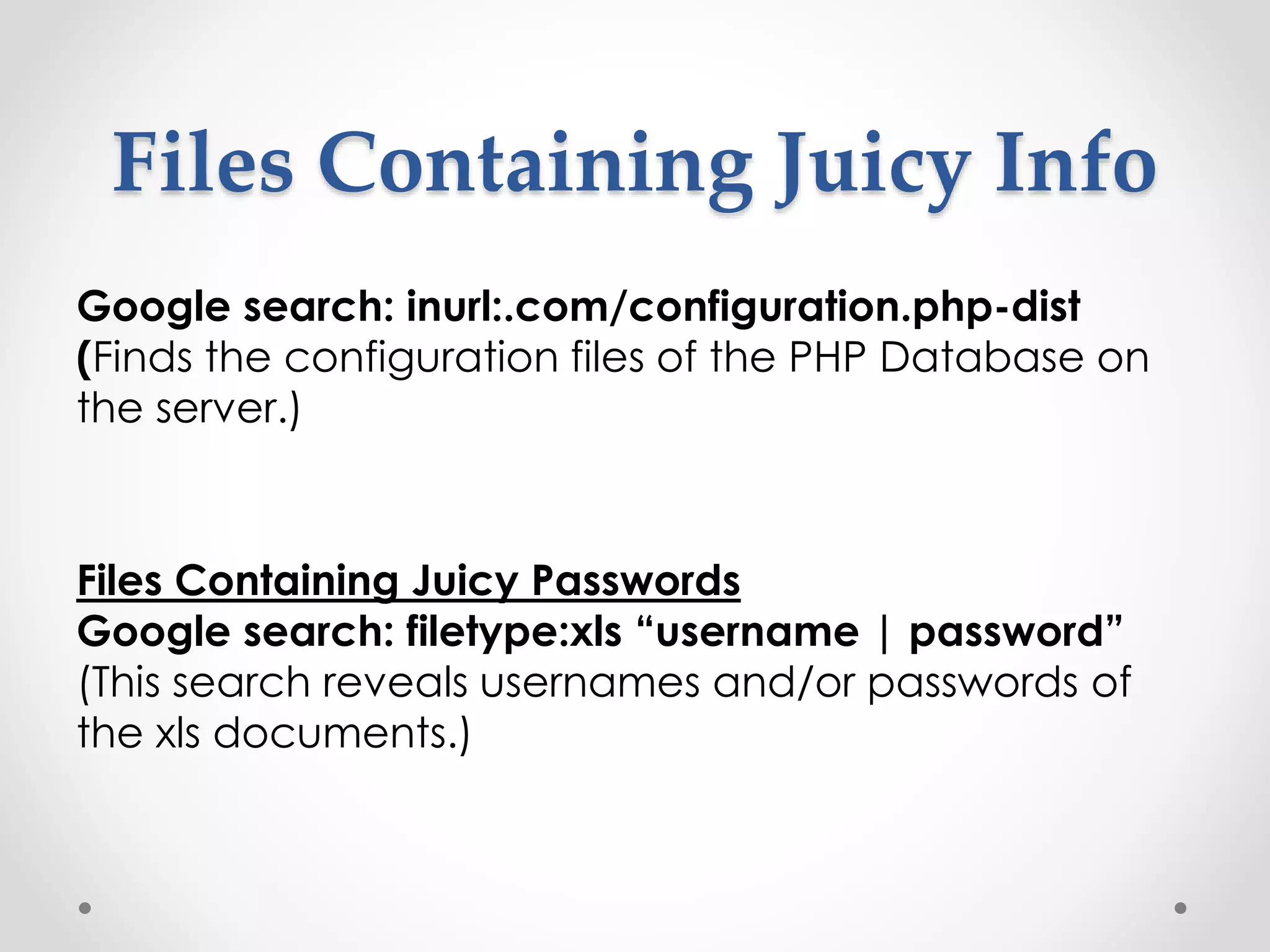 Files Containing Juicy Info Google search: inurl:.com/configuration.php-dist (Finds the configuration files of the PHP Database on the server.) Files Containing Juicy Passwords Google search: filetype:xls “username | password” (This search reveals usernames and/or passwords of the xls documents.) 