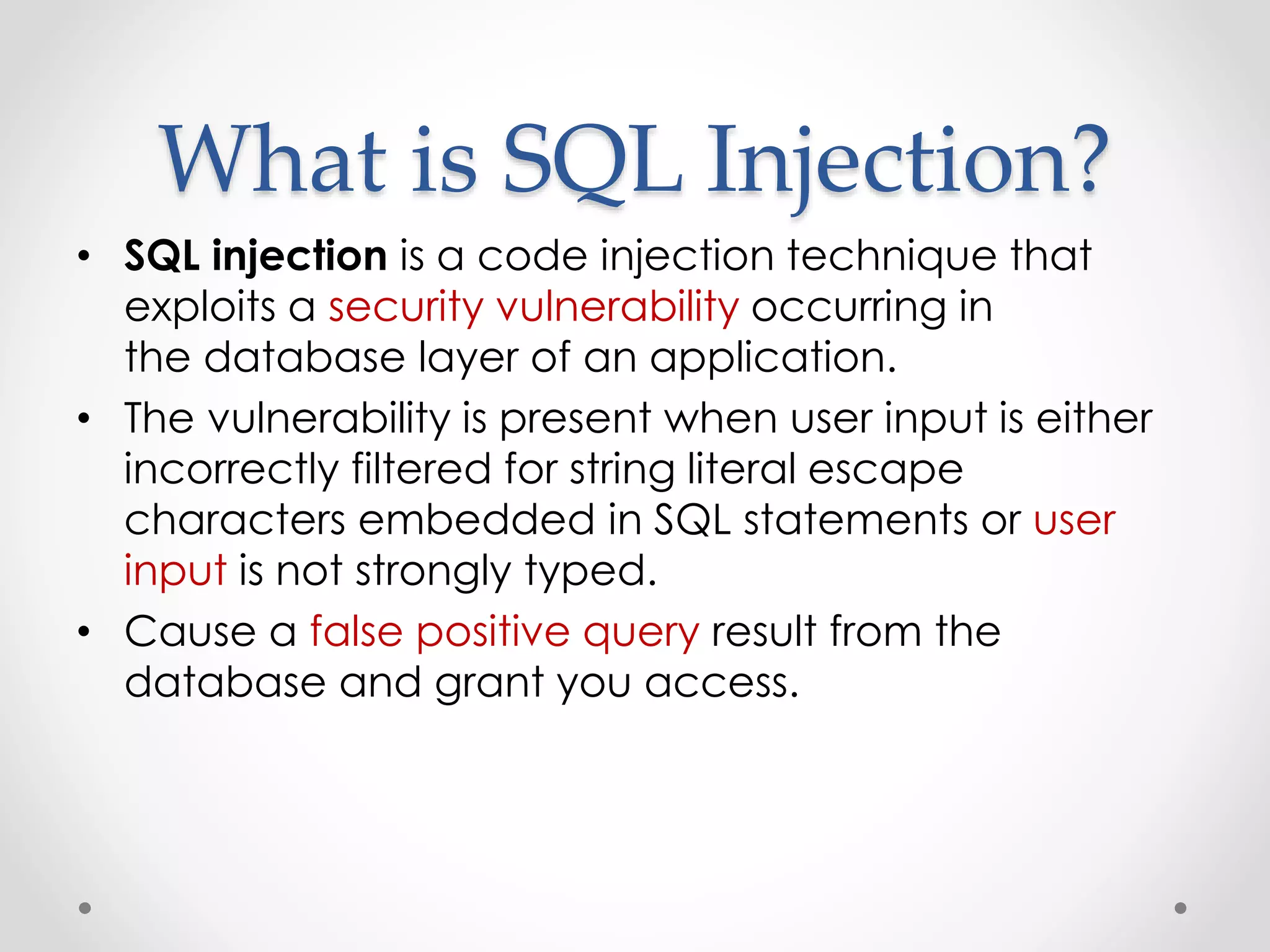 What is SQL Injection? • SQL injection is a code injection technique that exploits a security vulnerability occurring in the database layer of an application. • The vulnerability is present when user input is either incorrectly filtered for string literal escape characters embedded in SQL statements or user input is not strongly typed. • Cause a false positive query result from the database and grant you access. 
