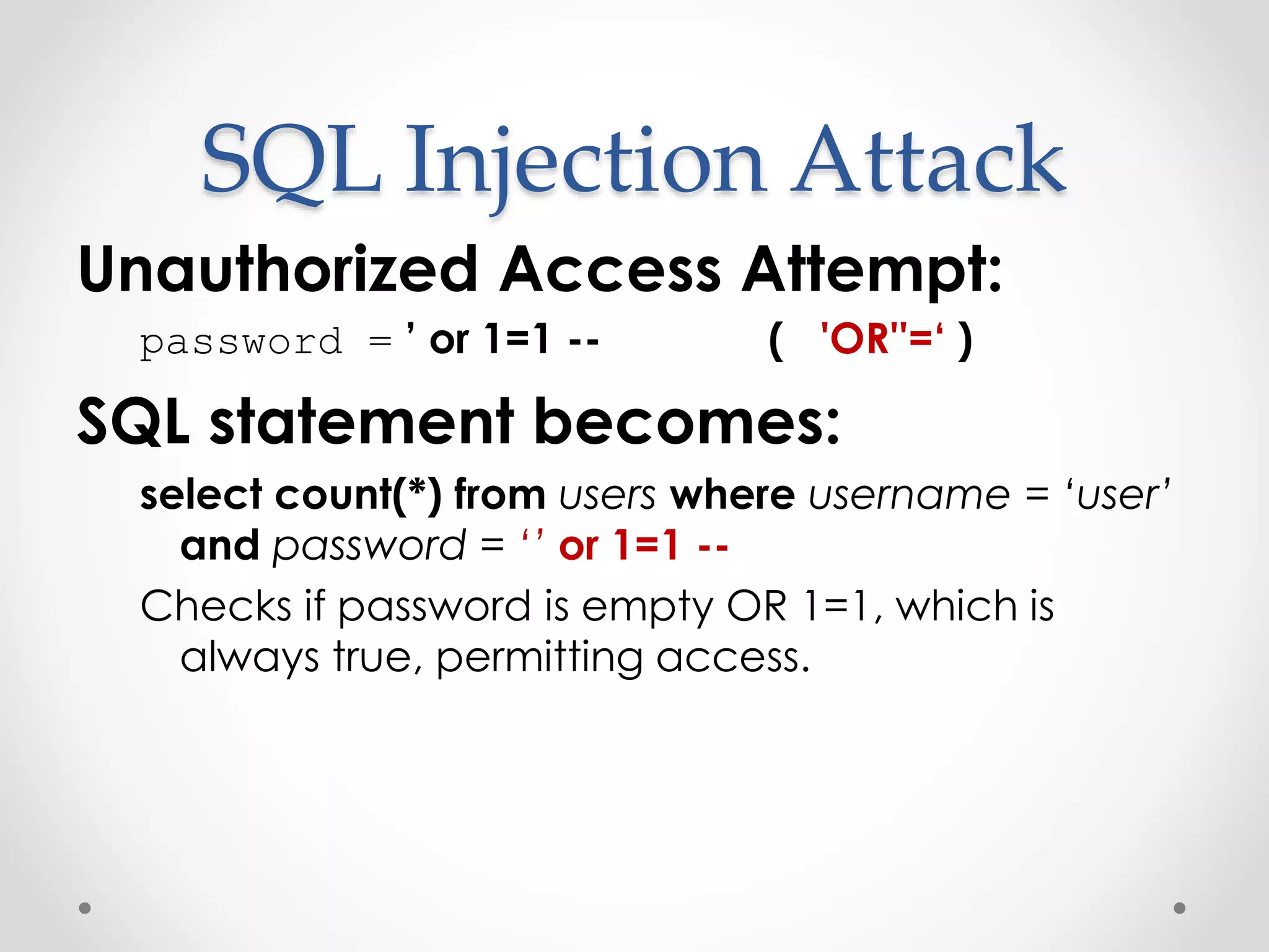SQL Injection Attack Unauthorized Access Attempt: password = ’ or 1=1 -- ( 'OR''=‘ ) SQL statement becomes: select count(*) from users where username = ‘user’ and password = ‘’ or 1=1 -- Checks if password is empty OR 1=1, which is always true, permitting access. 