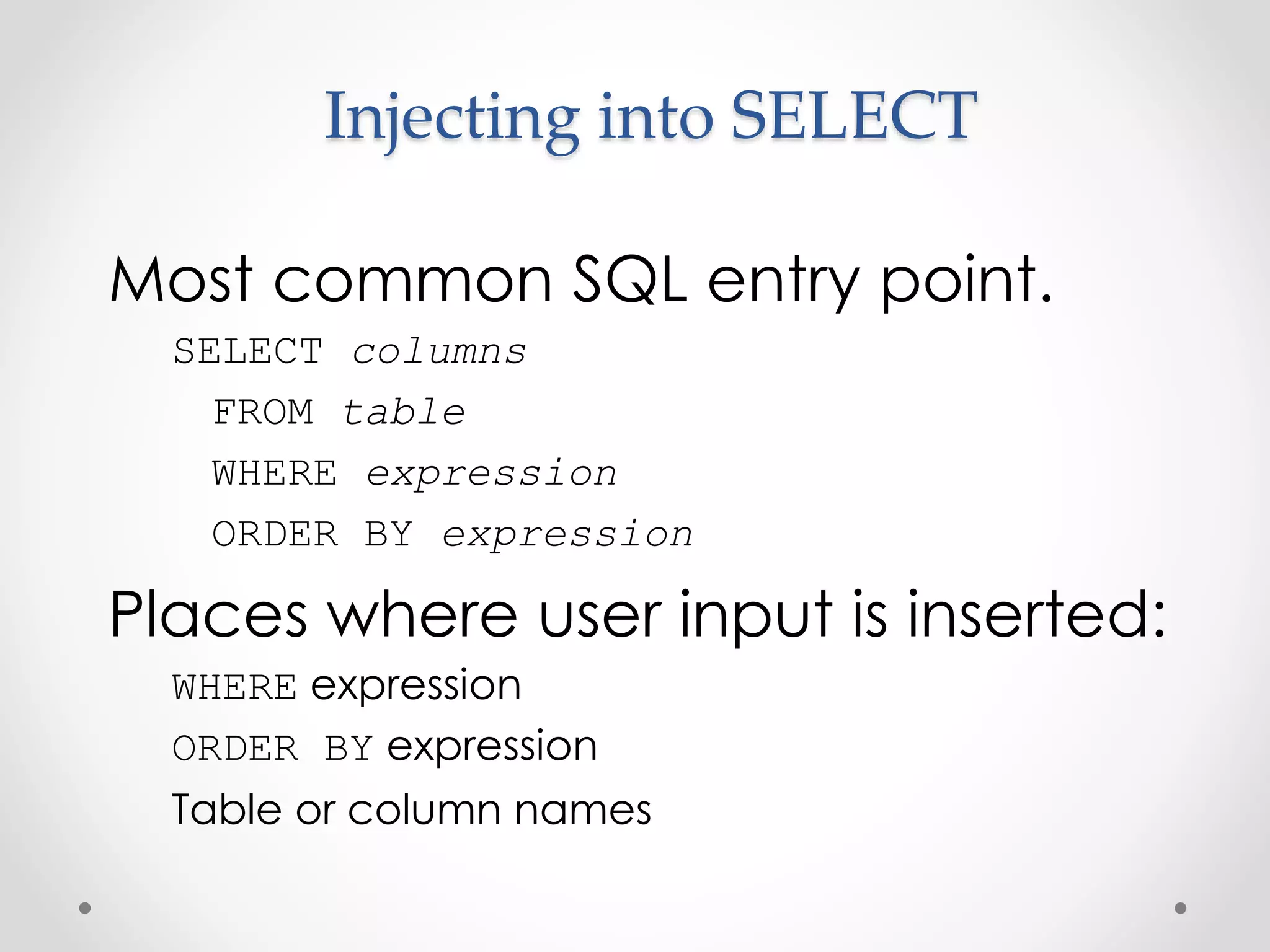 Injecting into SELECT Most common SQL entry point. SELECT columns FROM table WHERE expression ORDER BY expression Places where user input is inserted: WHERE expression ORDER BY expression Table or column names 