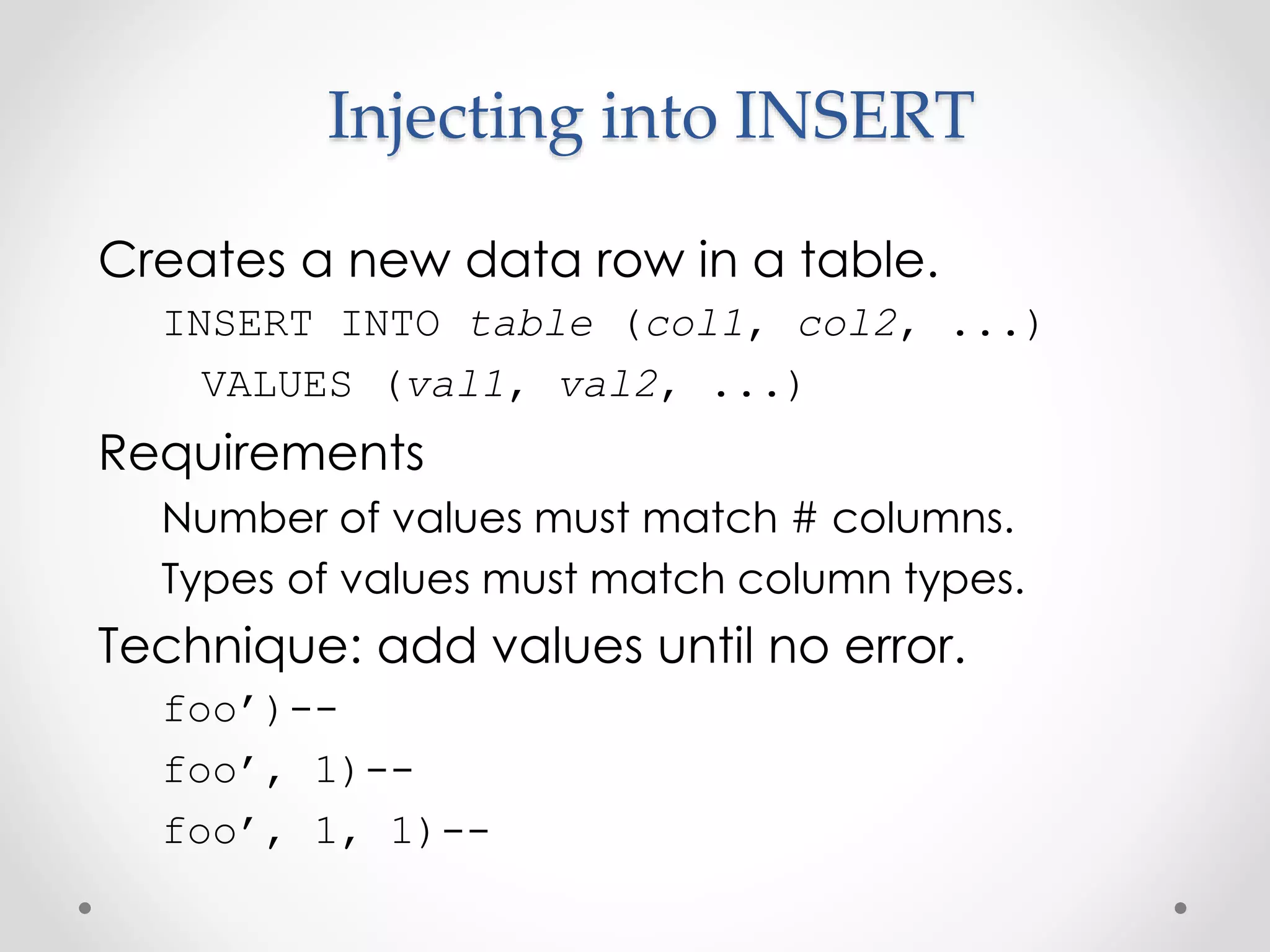 Injecting into INSERT Creates a new data row in a table. INSERT INTO table (col1, col2, ...) VALUES (val1, val2, ...) Requirements Number of values must match # columns. Types of values must match column types. Technique: add values until no error. foo’)-- foo’, 1)-- foo’, 1, 1)-- 