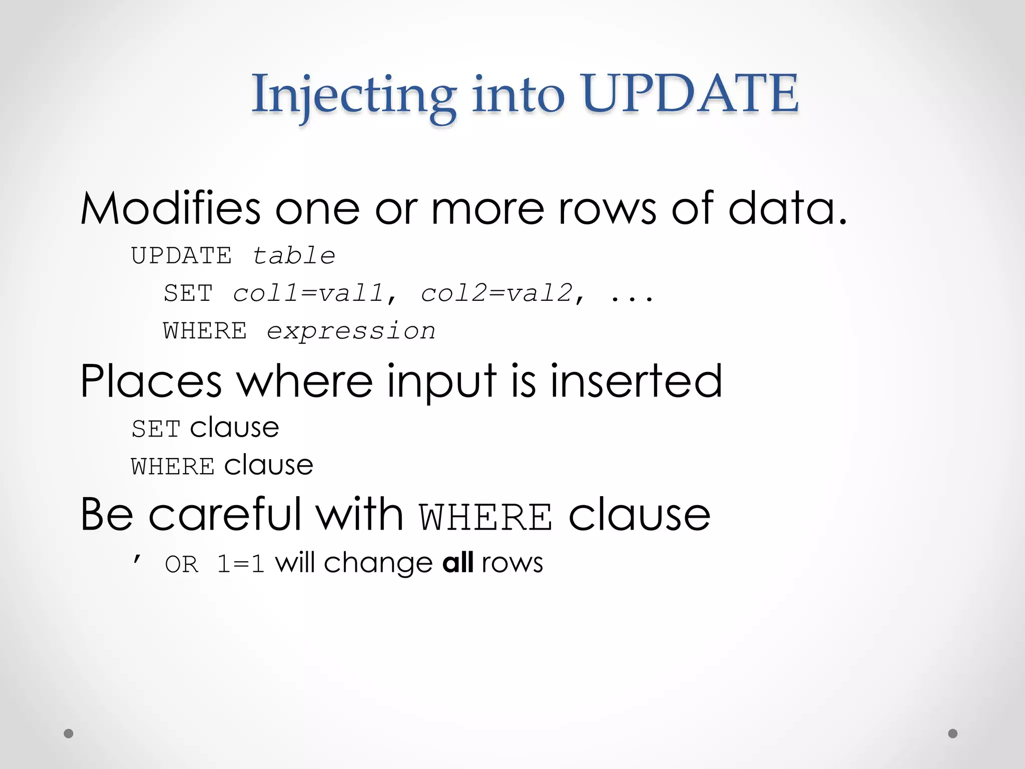 Injecting into UPDATE Modifies one or more rows of data. UPDATE table SET col1=val1, col2=val2, ... WHERE expression Places where input is inserted SET clause WHERE clause Be careful with WHERE clause ’ OR 1=1 will change all rows 