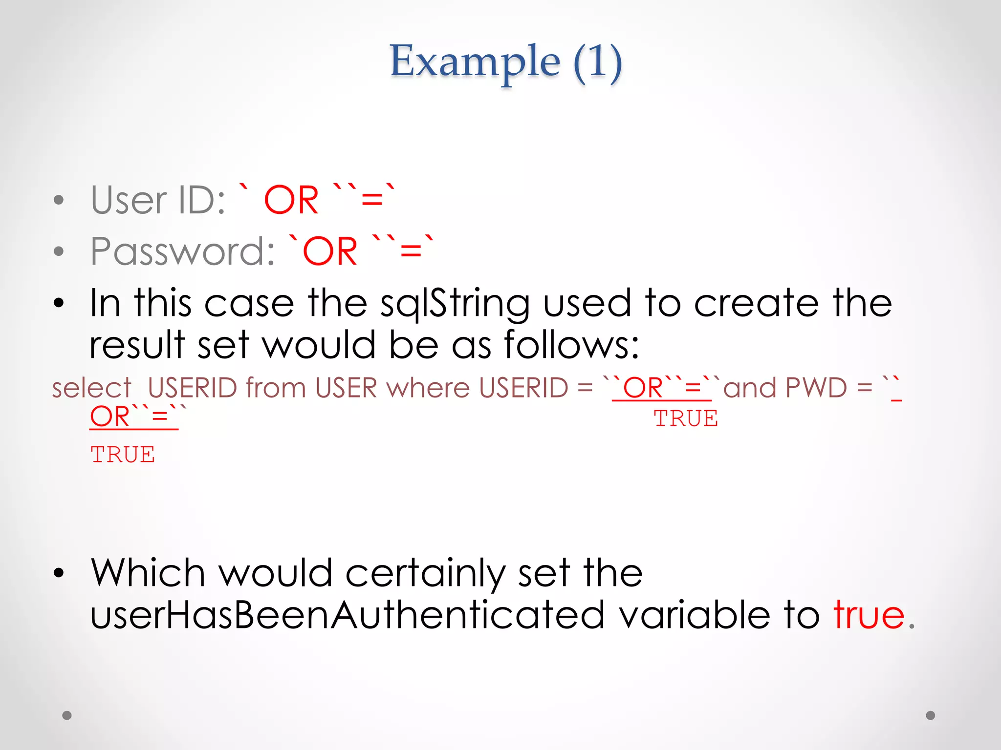 Example (1) • User ID: ` OR ``=` • Password: `OR ``=` • In this case the sqlString used to create the result set would be as follows: select USERID from USER where USERID = ``OR``=``and PWD = `` OR``=`` TRUE TRUE • Which would certainly set the userHasBeenAuthenticated variable to true. 