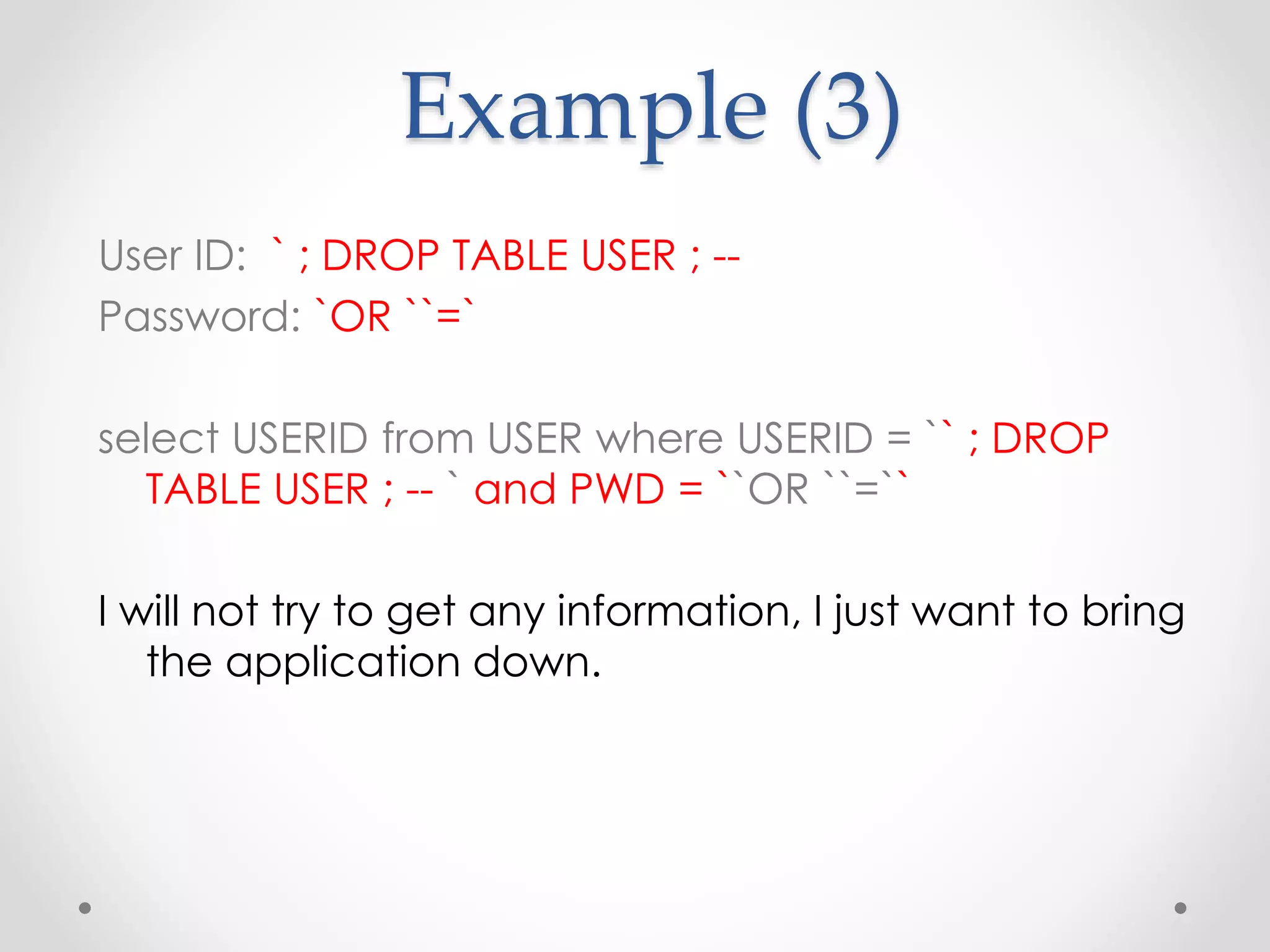 Example (3) User ID: ` ; DROP TABLE USER ; -- Password: `OR ``=` select USERID from USER where USERID = `` ; DROP TABLE USER ; -- ` and PWD = ``OR ``=`` I will not try to get any information, I just want to bring the application down. 