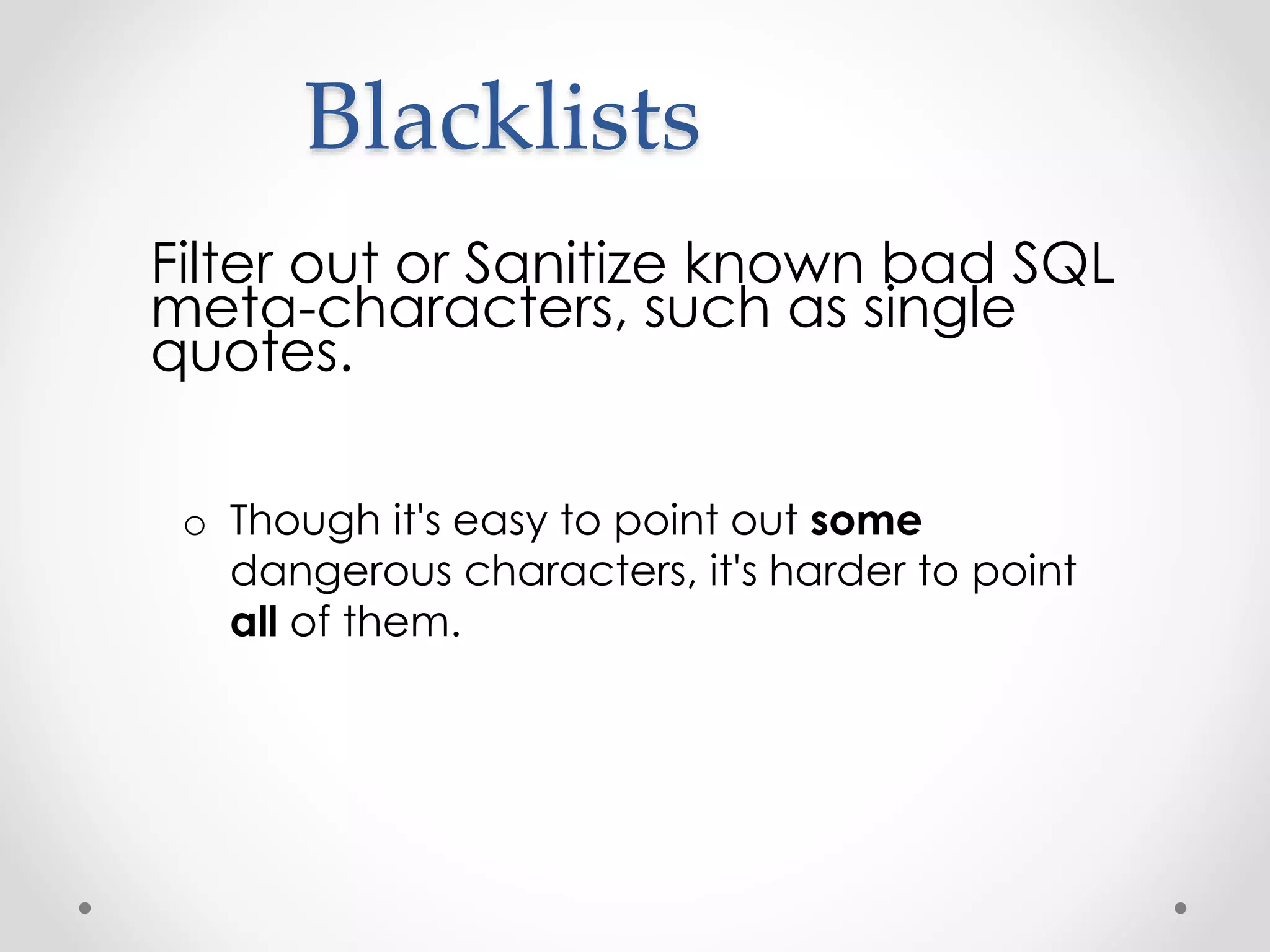 Blacklists Filter out or Sanitize known bad SQL meta-characters, such as single quotes. o Though it's easy to point out some dangerous characters, it's harder to point all of them. 