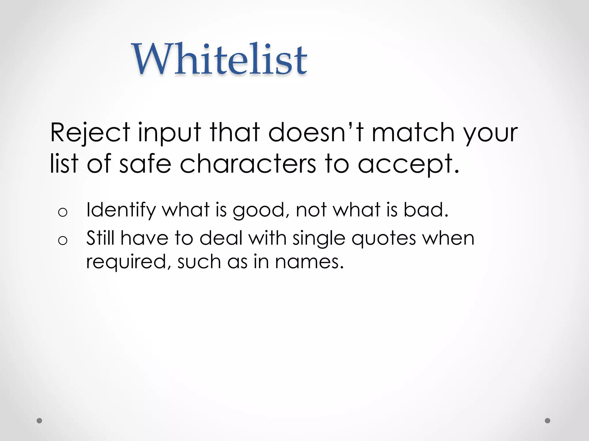 Whitelist Reject input that doesn’t match your list of safe characters to accept. o Identify what is good, not what is bad. o Still have to deal with single quotes when required, such as in names. 