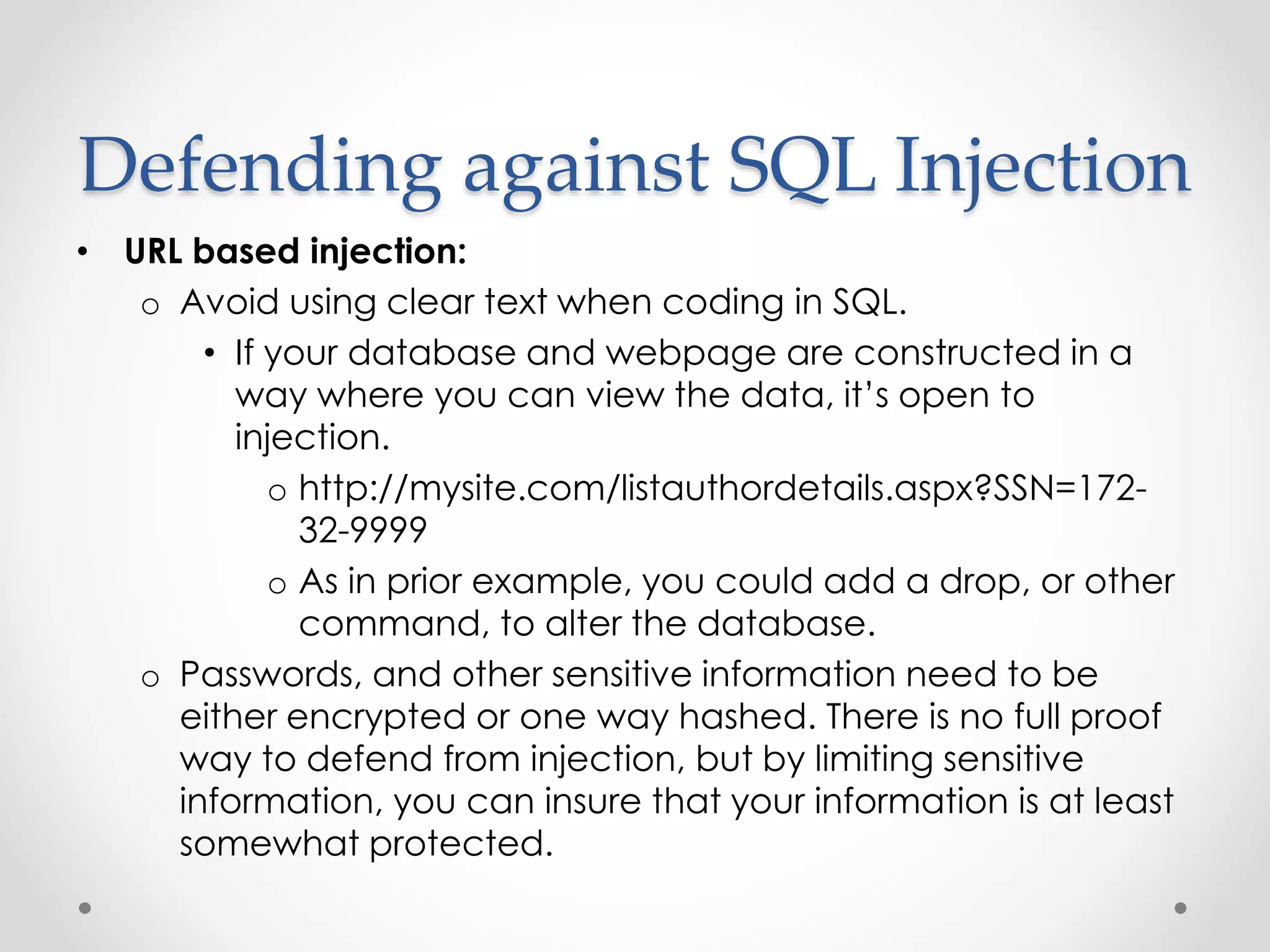 Defending against SQL Injection • URL based injection: o Avoid using clear text when coding in SQL. • If your database and webpage are constructed in a way where you can view the data, it’s open to injection. o http://mysite.com/listauthordetails.aspx?SSN=172- 32-9999 o As in prior example, you could add a drop, or other command, to alter the database. o Passwords, and other sensitive information need to be either encrypted or one way hashed. There is no full proof way to defend from injection, but by limiting sensitive information, you can insure that your information is at least somewhat protected. 