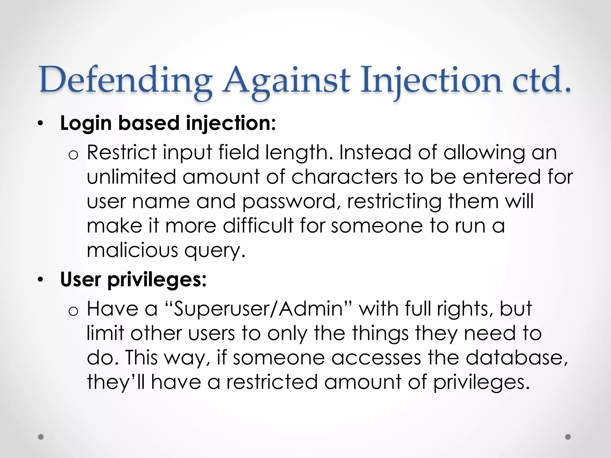 Defending Against Injection ctd. • Login based injection: o Restrict input field length. Instead of allowing an unlimited amount of characters to be entered for user name and password, restricting them will make it more difficult for someone to run a malicious query. • User privileges: o Have a “Superuser/Admin” with full rights, but limit other users to only the things they need to do. This way, if someone accesses the database, they’ll have a restricted amount of privileges. 