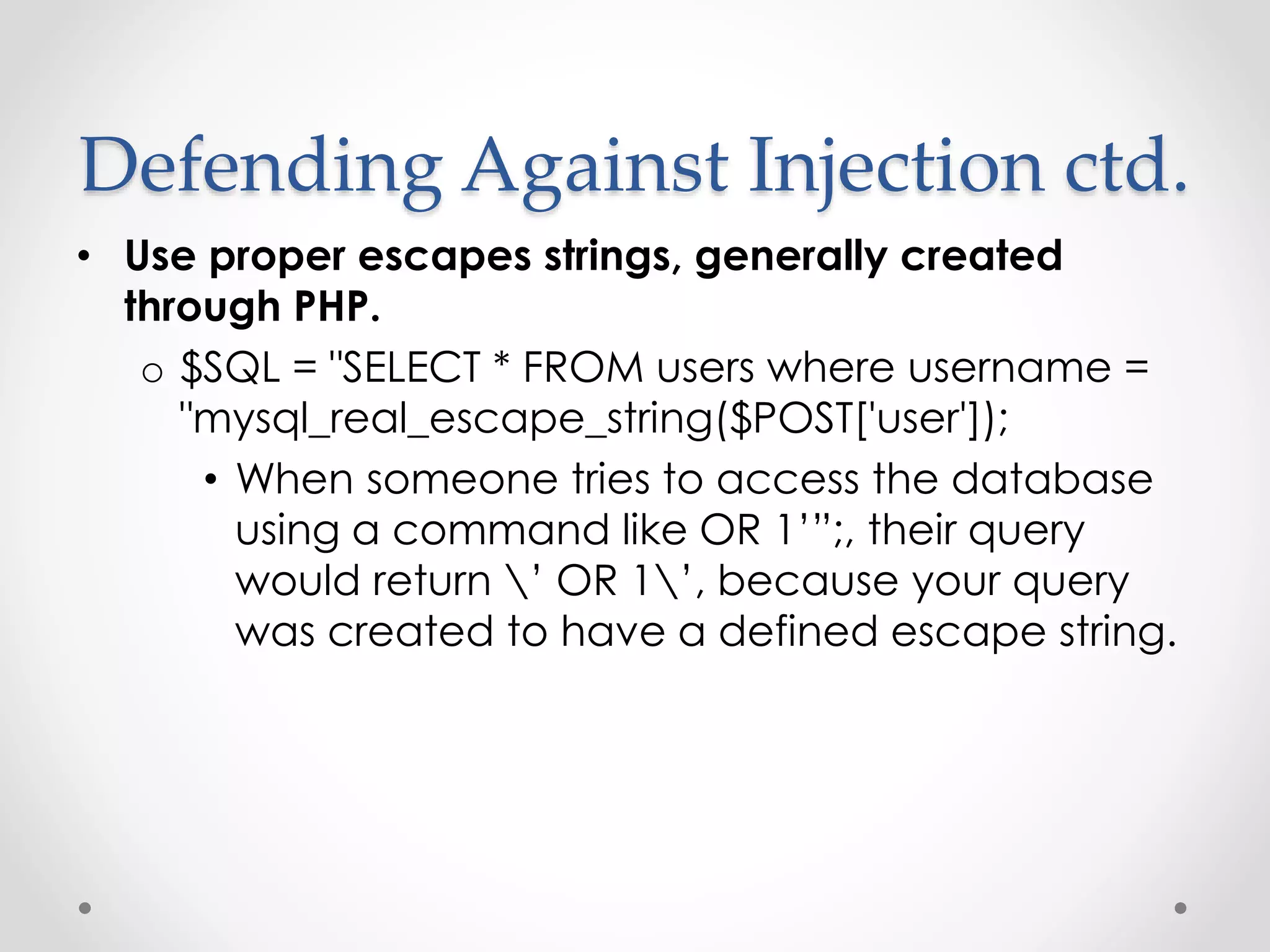 Defending Against Injection ctd. • Use proper escapes strings, generally created through PHP. o $SQL = "SELECT * FROM users where username = "mysql_real_escape_string($POST['user']); • When someone tries to access the database using a command like OR 1’”;, their query would return ’ OR 1’, because your query was created to have a defined escape string. 