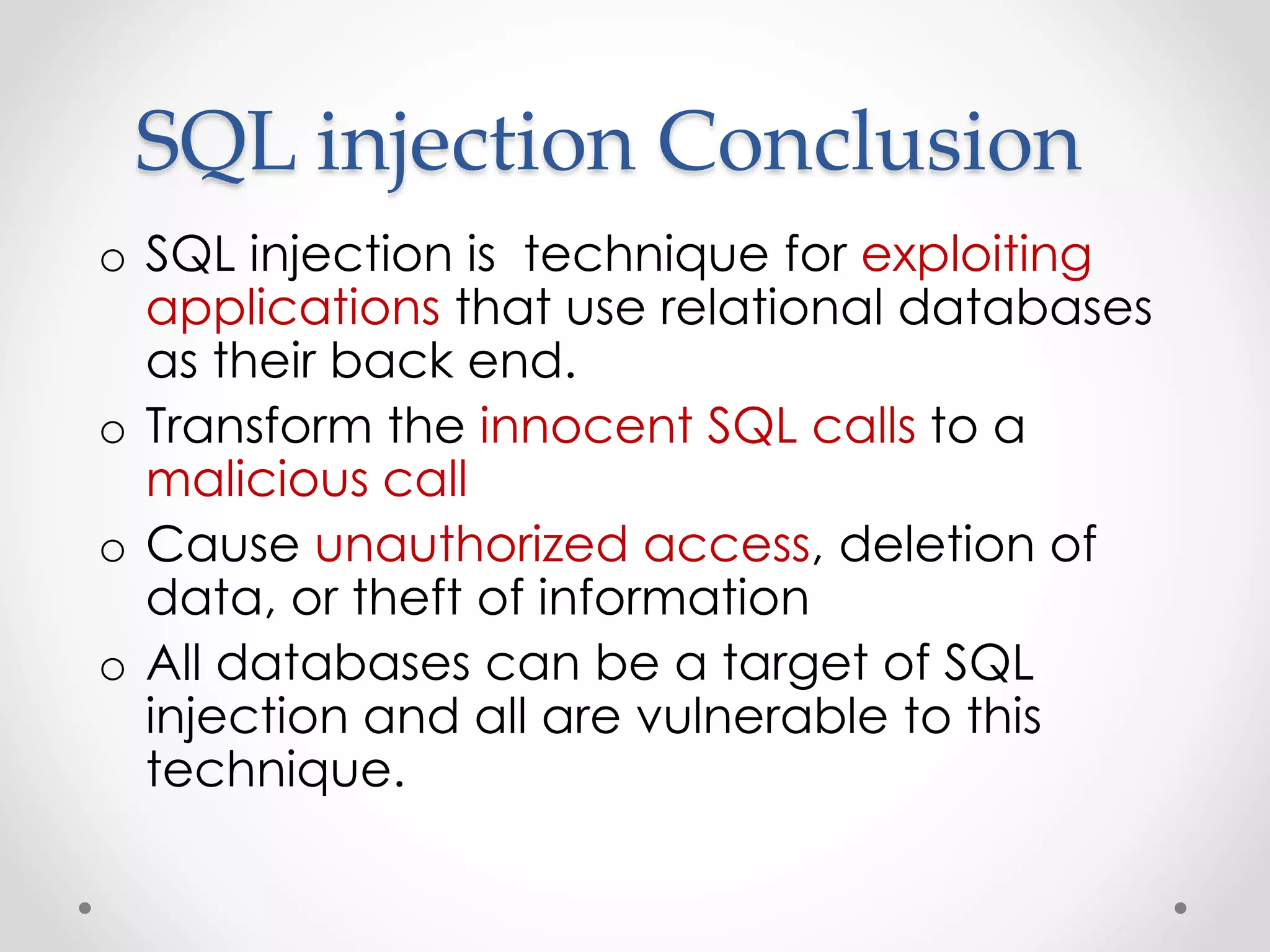 SQL injection Conclusion o SQL injection is technique for exploiting applications that use relational databases as their back end. o Transform the innocent SQL calls to a malicious call o Cause unauthorized access, deletion of data, or theft of information o All databases can be a target of SQL injection and all are vulnerable to this technique. 