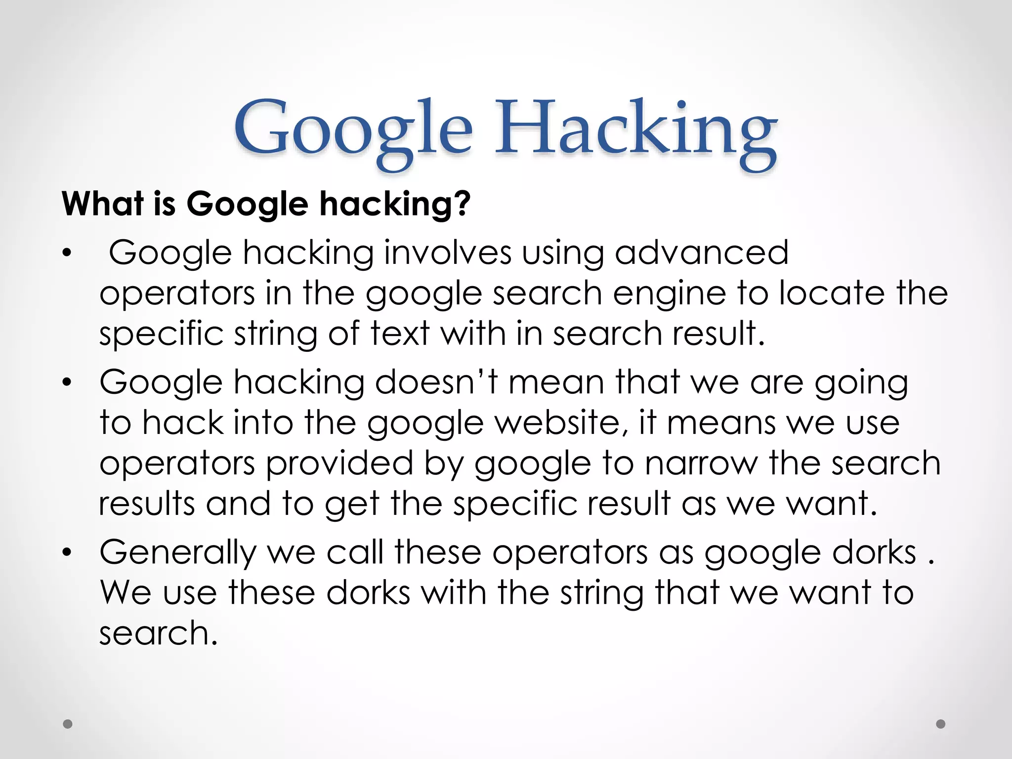 Google Hacking What is Google hacking? • Google hacking involves using advanced operators in the google search engine to locate the specific string of text with in search result. • Google hacking doesn’t mean that we are going to hack into the google website, it means we use operators provided by google to narrow the search results and to get the specific result as we want. • Generally we call these operators as google dorks . We use these dorks with the string that we want to search. 