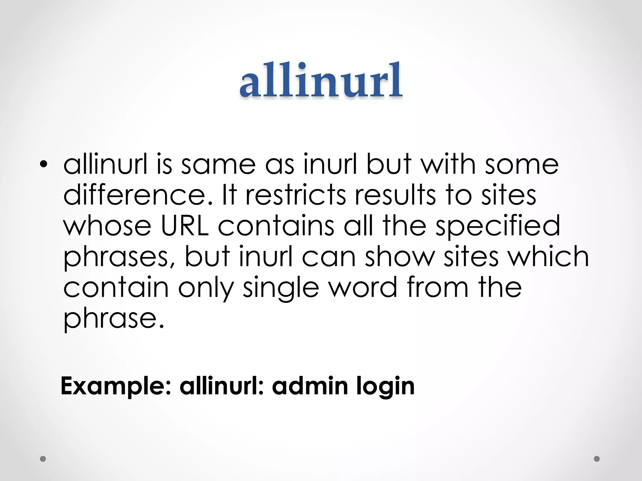 allinurl • allinurl is same as inurl but with some difference. It restricts results to sites whose URL contains all the specified phrases, but inurl can show sites which contain only single word from the phrase. Example: allinurl: admin login 