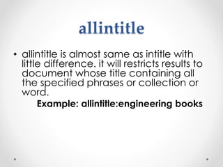allintitle
• allintitle is almost same as intitle with
little difference. it will restricts results to
document whose title containing all
the specified phrases or collection or
word.
Example: allintitle:engineering books
 