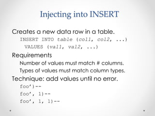 Injecting into INSERT
Creates a new data row in a table.
INSERT INTO table (col1, col2, ...)
VALUES (val1, val2, ...)
Requirements
Number of values must match # columns.
Types of values must match column types.
Technique: add values until no error.
foo’)--
foo’, 1)--
foo’, 1, 1)--
 