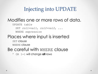 Injecting into UPDATE
Modifies one or more rows of data.
UPDATE table
SET col1=val1, col2=val2, ...
WHERE expression
Places where input is inserted
SET clause
WHERE clause
Be careful with WHERE clause
’ OR 1=1 will change all rows
 